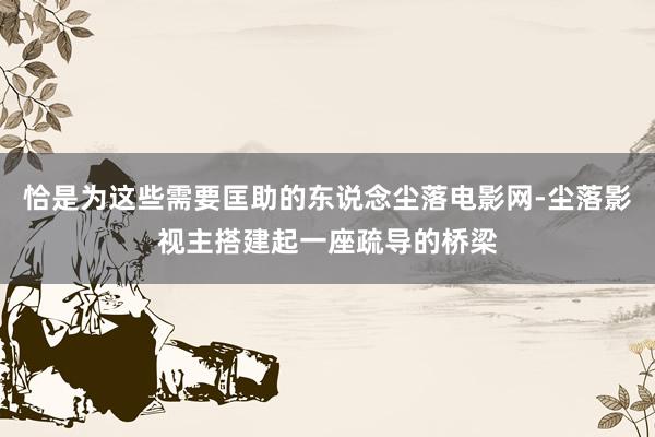 恰是为这些需要匡助的东说念尘落电影网-尘落影视主搭建起一座疏导的桥梁